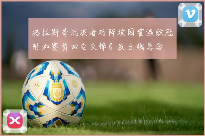 格拉斯哥流浪者对阵埃因霍温欧冠附加赛首回合交锋引发出线悬念