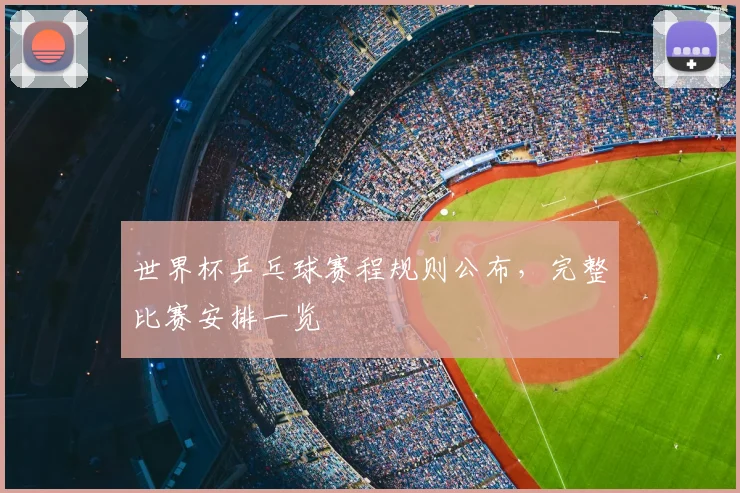 世界杯乒乓球赛程规则公布，完整比赛安排一览