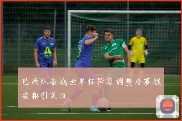 巴西队备战世界杯阵容调整与赛程安排引关注