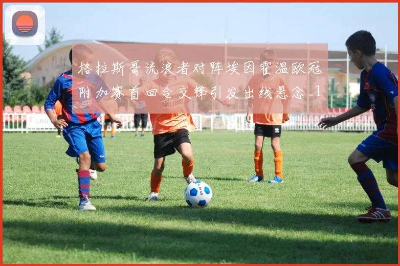 格拉斯哥流浪者对阵埃因霍温欧冠附加赛首回合交锋引发出线悬念_1