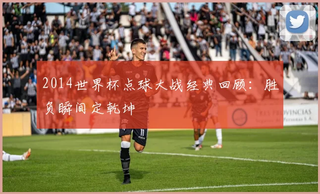 2014世界杯点球大战经典回顾：胜负瞬间定乾坤