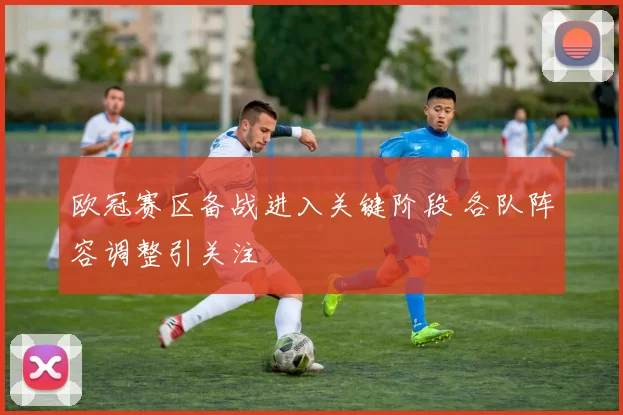 欧冠赛区备战进入关键阶段 各队阵容调整引关注