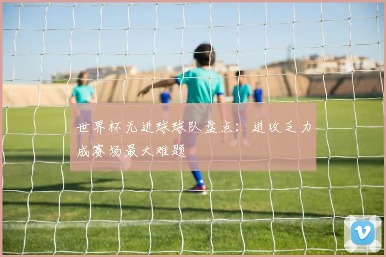 世界杯无进球球队盘点：进攻乏力成赛场最大难题