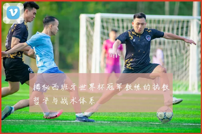 揭秘西班牙世界杯冠军教练的执教哲学与战术体系