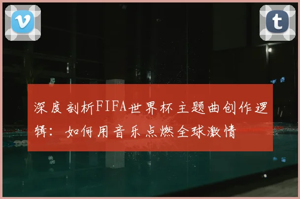 深度剖析FIFA世界杯主题曲创作逻辑:如何用音乐点燃全球激情