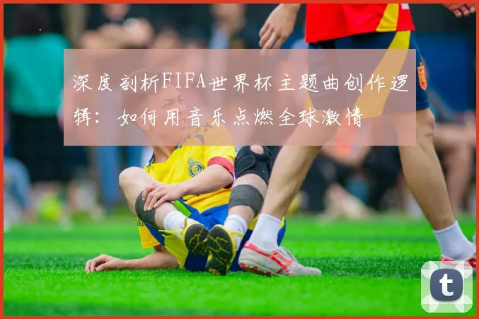 深度剖析FIFA世界杯主题曲创作逻辑：如何用音乐点燃全球激情